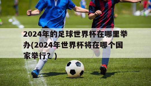 2024年的足球世界杯在哪里举办(2024年世界杯将在哪个国家举行？)