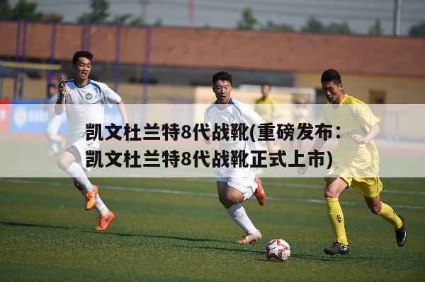 凯文杜兰特8代战靴(重磅发布：凯文杜兰特8代战靴正式上市)