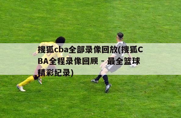 搜狐cba全部录像回放(搜狐CBA全程录像回顾 - 最全篮球精彩纪录)