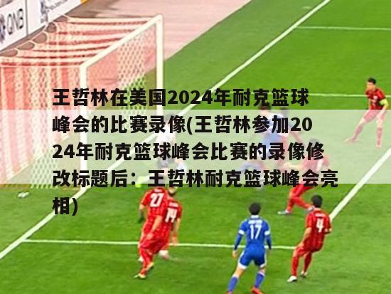 王哲林在美国2024年耐克篮球峰会的比赛录像(王哲林参加2024年耐克篮球峰会比赛的录像修改标题后：王哲林耐克篮球峰会亮相)