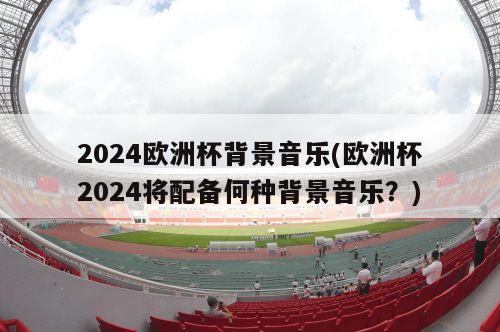 2024欧洲杯背景音乐(欧洲杯2024将配备何种背景音乐？)