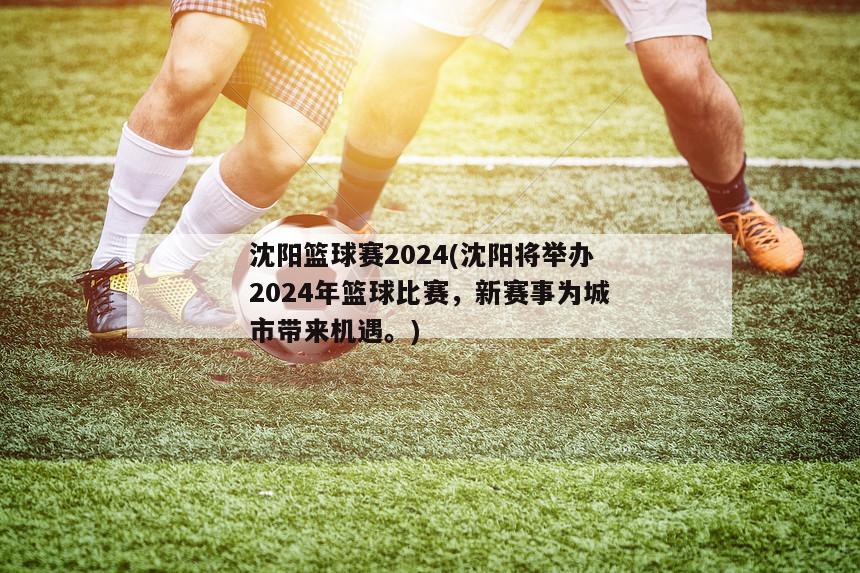 沈阳篮球赛2024(沈阳将举办2024年篮球比赛，新赛事为城市带来机遇。)