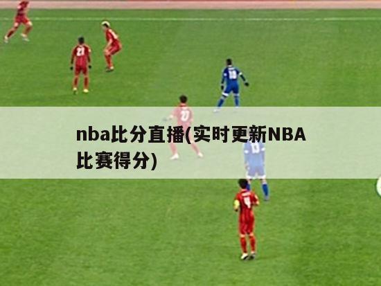 nba比分直播(实时更新NBA比赛得分)