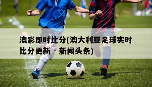 澳彩即时比分(澳大利亚足球实时比分更新 - 新闻头条)