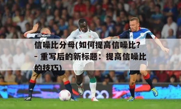 信噪比分母(如何提高信噪比？ - 重写后的新标题：提高信噪比的技巧)