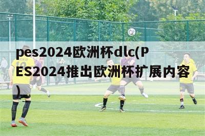 pes2024欧洲杯dlc(PES2024推出欧洲杯扩展内容)