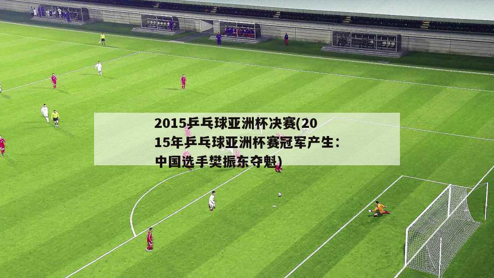 2015乒乓球亚洲杯决赛(2015年乒乓球亚洲杯赛冠军产生：中国选手樊振东夺魁)