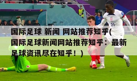 国际足球 新闻 网站推荐知乎(国际足球新闻网站推荐知乎：最新足球资讯尽在知乎！)